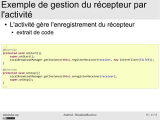 antislashn.org Android - BroadcastReceiver 15 - 11/11
Exemple de gestion du récepteur par
l'activité
● L'activité gère l'enregistrement du récepteur
● extrait de code
...
@Override
protected void onStart(){
super.onStart();
LocalBroadcastManager.getInstance(this).registerReceiver(receiver, new IntentFilter(FILTER));
}
@Override
protected void onStop(){
LocalBroadcastManager.getInstance(this).unregisterReceiver(receiver);
super.onStop();
}
...
 