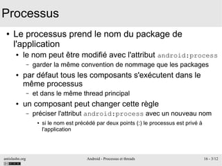 antislashn.org Android - Processus et threads 16 - 3/12
Processus
● Le processus prend le nom du package de
l'application
● le nom peut être modifié avec l'attribut android:process
– garder la même convention de nommage que les packages
● par défaut tous les composants s'exécutent dans le
même processus
– et dans le même thread principal
● un composant peut changer cette règle
– préciser l'attribut android:process avec un nouveau nom
● si le nom est précédé par deux points (:) le processus est privé à
l'application
 