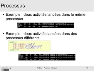 antislashn.org Android - Processus et threads 16 - 4/12
Processus
● Exemple : deux activités lancées dans le même
processus
● Exemple : deux activités lancées dans des
processus différents
<activity
android:process=":autre"
android:label="@string/app_name"
android:name=".AutreActivite" >
</activity>
 