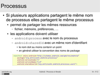 antislashn.org Android - Processus et threads 16 - 5/12
Processus
● Si plusieurs applications partagent le même nom
de processus elles partagent le même processus
● permet de partager les mêmes ressources
– fichier, mémoire, préférences, …
● les applications doivent utiliser
– android:process avec le nom du processus
– android:sharedId avec un même nom d'identifiant
● le nom doit au moins contenir un point
● en général utiliser la convention des noms de package
<manifest xmlns:android="http://schemas.android.com/apk/res/android"
package="org.antislashn.android.processus"
android:versionCode="1"
android:versionName="1.0"
android:sharedUserId="org.antislashn.android.processus.user1">
 