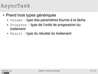 antislashn.org Android - Processus et threads 16 - 9/12
AsyncTask
● Prend trois types génériques
● Params : type des paramètres fournis à la tâche
● Progress : type de l'unité de progression du
traitement
● Result : type du résultat du traitement
 