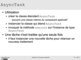 antislashn.org Android - Processus et threads 16 - 10/12
AsyncTask
● Utilisation
● créer la classe étendant AsyncTask
– souvent une classe interne du composant applicatif
● instancier la classe qui étend AsyncTask
● invoquer la méthode execute sur l'instance de type
AsyncTask
● Une tâche n'est traitée qu'une seule fois
● il faut instancier une nouvelle tâche pour relancer un
nouveau traitement
 