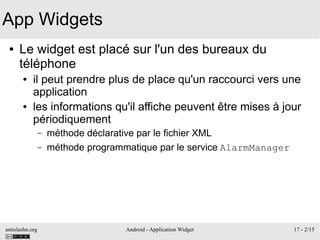 antislashn.org Android - Application Widget 17 - 2/15
App Widgets
● Le widget est placé sur l'un des bureaux du
téléphone
● il peut prendre plus de place qu'un raccourci vers une
application
● les informations qu'il affiche peuvent être mises à jour
périodiquement
– méthode déclarative par le fichier XML
– méthode programmatique par le service AlarmManager
 