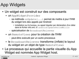 antislashn.org Android - Application Widget 17 - 4/15
App Widgets
● Un widget est construit sur des composants
● un AppWidgetProvider
– sa méthode onUpdate(...) permet de mettre à jour l'IHM
du widget lors des appels par Android
● installation sur le bureau, ou appel régulier par déclaration d'un délai
dans le fichier info.xml, cf. android:updatePeriodMillis
– spécialisation de BroadcastReicever
● un RemoteViews pour la création de l'IHM
– peut-être exécuté par un autre processus
● le BroadcastReicever transforme (inflate) le layout
du widget en un objet de type RemoteViews
● Le processus qui accueille la partie visuelle du App
Widget est nommée App Widget host.
 