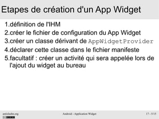 antislashn.org Android - Application Widget 17 - 5/15
Etapes de création d'un App Widget
1.définition de l'IHM
2.créer le fichier de configuration du App Widget
3.créer un classe dérivant de AppWidgetProvider
4.déclarer cette classe dans le fichier manifeste
5.facultatif : créer un activité qui sera appelée lors de
l'ajout du widget au bureau
 