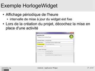 antislashn.org Android - Application Widget 17 - 6/15
Exemple HorlogeWidget
● Affichage périodique de l'heure
● intervalle de mise à jour du widget est fixe
● Lors de la création du projet, décochez la mise en
place d'une activité
 