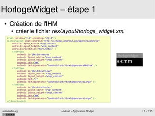 antislashn.org Android - Application Widget 17 - 7/15
HorlogeWidget – étape 1
● Création de l'IHM
● créer le fichier res/layout/horloge_widget.xml
<?xml version="1.0" encoding="utf-8"?>
<LinearLayout xmlns:android="http://schemas.android.com/apk/res/android"
android:layout_width="wrap_content"
android:layout_height="wrap_content"
android:orientation="horizontal" >
<TextView
android:id="@+id/tvHeures"
android:layout_width="wrap_content"
android:layout_height="wrap_content"
android:text="HH"
android:textAppearance="?android:attr/textAppearanceMedium" />
<TextView
android:id="@+id/textView2"
android:layout_width="wrap_content"
android:layout_height="wrap_content"
android:text=":"
android:textAppearance="?android:attr/textAppearanceLarge" />
<TextView
android:id="@+id/tvMinutes"
android:layout_width="wrap_content"
android:layout_height="wrap_content"
android:text="mm"
android:textAppearance="?android:attr/textAppearanceLarge" />
</LinearLayout>
 