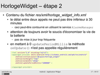 antislashn.org Android - Application Widget 17 - 10/15
HorlogeWidget – étape 2
● Contenu du fichier res/xml/horloge_widget_info.xml
● le délai entre deux appels ne peut pas être inférieur à 30
minutes
– ceci peut-être contourné en utilisant le service AlarmeManager
● attention de toujours avoir le soucis d'économiser la vie de
la batterie
– pas de mise à jour trop fréquente
● en mettant à 0 updatePeriodMillis la méthode
onUpdate() n'est pas appelée régulièrement
<?xml version="1.0" encoding="utf-8"?>
<appwidget-provider xmlns:android="http://schemas.android.com/apk/res/android"
android:initialLayout="@layout/horloge_widget"
android:minHeight="72dp"
android:minWidth="146dp"
android:updatePeriodMillis="1800000" >
</appwidget-provider>
 