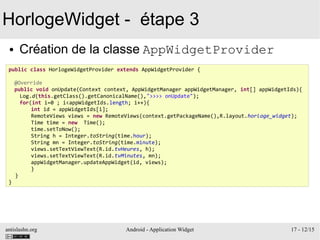 antislashn.org Android - Application Widget 17 - 12/15
HorlogeWidget - étape 3
● Création de la classe AppWidgetProvider
public class HorlogeWidgetProvider extends AppWidgetProvider {
@Override
public void onUpdate(Context context, AppWidgetManager appWidgetManager, int[] appWidgetIds){
Log.d(this.getClass().getCanonicalName(),">>>> onUpdate");
for(int i=0 ; i<appWidgetIds.length; i++){
int id = appWidgetIds[i];
RemoteViews views = new RemoteViews(context.getPackageName(),R.layout.horloge_widget);
Time time = new Time();
time.setToNow();
String h = Integer.toString(time.hour);
String mn = Integer.toString(time.minute);
views.setTextViewText(R.id.tvHeures, h);
views.setTextViewText(R.id.tvMinutes, mn);
appWidgetManager.updateAppWidget(id, views);
}
}
}
 