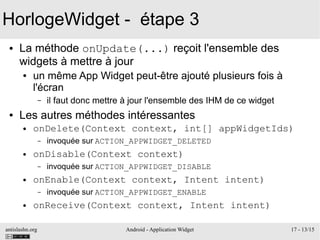 antislashn.org Android - Application Widget 17 - 13/15
HorlogeWidget - étape 3
● La méthode onUpdate(...) reçoit l'ensemble des
widgets à mettre à jour
● un même App Widget peut-être ajouté plusieurs fois à
l'écran
– il faut donc mettre à jour l'ensemble des IHM de ce widget
● Les autres méthodes intéressantes
● onDelete(Context context, int[] appWidgetIds)
– invoquée sur ACTION_APPWIDGET_DELETED
● onDisable(Context context)
– invoquée sur ACTION_APPWIDGET_DISABLE
● onEnable(Context context, Intent intent)
– invoquée sur ACTION_APPWIDGET_ENABLE
● onReceive(Context context, Intent intent)
 