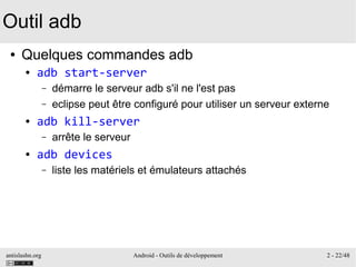 antislashn.org Android - Outils de développement 2 - 22/48
Outil adb
● Quelques commandes adb
● adb start-server
– démarre le serveur adb s'il ne l'est pas
– eclipse peut être configuré pour utiliser un serveur externe
● adb kill-server
– arrête le serveur
● adb devices
– liste les matériels et émulateurs attachés
 