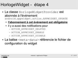 antislashn.org Android - Application Widget 17 - 15/15
HorlogeWidget - étape 4
● La classe HorlogeWidgetProvider est
abonnée à l'événement
android.appwidget.action.APPWIDGET_UPDATE
● l'abonnement à cet événement est obligatoire
● il y a aussi des notifications pour
– ACTION_APPWIDGET_DELETED
– ACTION_APPWIDGET_ENABLE
– ACTION_APPWIDGET_DISABLE
● La balise <meta-data> référencie le fichier de
configuration du widget
 