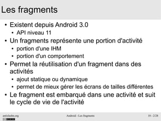antislashn.org Android - Les fragments 18 - 2/28
Les fragments
● Existent depuis Android 3.0
● API niveau 11
● Un fragments représente une portion d'activité
● portion d'une IHM
● portion d'un comportement
● Permet la réutilisation d'un fragment dans des
activités
● ajout statique ou dynamique
● permet de mieux gérer les écrans de tailles différentes
● Le fragment est embarqué dans une activité et suit
le cycle de vie de l'activité
 