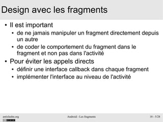 antislashn.org Android - Les fragments 18 - 5/28
Design avec les fragments
● Il est important
● de ne jamais manipuler un fragment directement depuis
un autre
● de coder le comportement du fragment dans le
fragment et non pas dans l'activité
● Pour éviter les appels directs
● définir une interface callback dans chaque fragment
● implémenter l'interface au niveau de l'activité
 