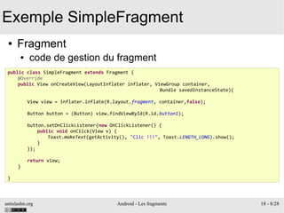 antislashn.org Android - Les fragments 18 - 8/28
Exemple SimpleFragment
● Fragment
● code de gestion du fragment
public class SimpleFragment extends Fragment {
@Override
public View onCreateView(LayoutInflater inflater, ViewGroup container,
Bundle savedInstanceState){
View view = inflater.inflate(R.layout.fragment, container,false);
Button button = (Button) view.findViewById(R.id.button1);
button.setOnClickListener(new OnClickListener() {
public void onClick(View v) {
Toast.makeText(getActivity(), "Clic !!!", Toast.LENGTH_LONG).show();
}
});
return view;
}
}
 