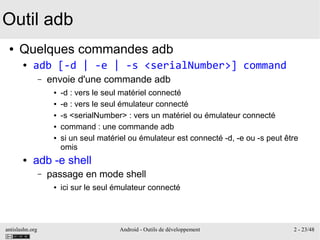 antislashn.org Android - Outils de développement 2 - 23/48
Outil adb
● Quelques commandes adb
● adb [-d | -e | -s <serialNumber>] command
– envoie d'une commande adb
● -d : vers le seul matériel connecté
● -e : vers le seul émulateur connecté
● -s <serialNumber> : vers un matériel ou émulateur connecté
● command : une commande adb
● si un seul matériel ou émulateur est connecté -d, -e ou -s peut être
omis
● adb -e shell
– passage en mode shell
● ici sur le seul émulateur connecté
 