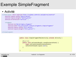 antislashn.org Android - Les fragments 18 - 9/28
Exemple SimpleFragment
● Activité
<LinearLayout xmlns:android="http://schemas.android.com/apk/res/android"
android:layout_width="match_parent"
android:layout_height="match_parent"
android:orientation="vertical" >
<fragment
android:id="@+id/simple_fragment"
android:name="org.antislashn.android.fragments.SimpleFragment"
android:layout_width="fill_parent"
android:layout_height="fill_parent"/>
</LinearLayout>
public class SimpleFragmentMainActivity extends Activity {
@Override
public void onCreate(Bundle savedInstanceState) {
super.onCreate(savedInstanceState);
setContentView(R.layout.main);
}
}
 