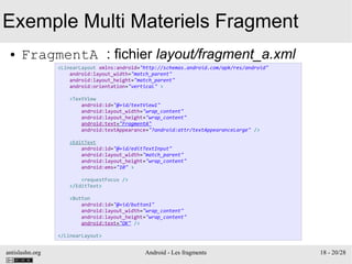 antislashn.org Android - Les fragments 18 - 20/28
Exemple Multi Materiels Fragment
● FragmentA : fichier layout/fragment_a.xml
<LinearLayout xmlns:android="http://schemas.android.com/apk/res/android"
android:layout_width="match_parent"
android:layout_height="match_parent"
android:orientation="vertical" >
<TextView
android:id="@+id/textView1"
android:layout_width="wrap_content"
android:layout_height="wrap_content"
android:text="FragmentA"
android:textAppearance="?android:attr/textAppearanceLarge" />
<EditText
android:id="@+id/editTextInput"
android:layout_width="match_parent"
android:layout_height="wrap_content"
android:ems="10" >
<requestFocus />
</EditText>
<Button
android:id="@+id/button1"
android:layout_width="wrap_content"
android:layout_height="wrap_content"
android:text="OK" />
</LinearLayout>
 