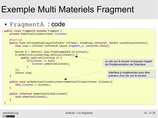 antislashn.org Android - Les fragments 18 - 21/28
Exemple Multi Materiels Fragment
● FragmentA : code
public class FragmentA extends Fragment {
private OnButtonClickedListener listener;
@Override
public View onCreateView(LayoutInflater inflater, ViewGroup container, Bundle savedInstanceState){
View view = inflater.inflate(R.layout.fragment_a, container,false);
Button b = (Button) view.findViewById(R.id.button1);
b.setOnClickListener(new OnClickListener() {
public void onClick(View v) {
if(listener != null)
listener.onButtonClicked();
}
});
return view;
}
public void setOnButtonClickedListener(OnButtonClickedListener listener){
this.listener = listener;
}
public interface OnButtonClickedListener{
void onButtonClicked();
}
}
interface à implémenter pour être
prévenu d'un clic sur le bouton
un clic sur le bouton invoquera l'appel
de l'implémentation de l'interface
 