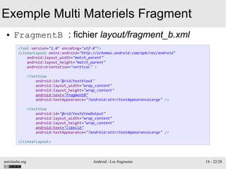 antislashn.org Android - Les fragments 18 - 22/28
Exemple Multi Materiels Fragment
● FragmentB : fichier layout/fragment_b.xml
<?xml version="1.0" encoding="utf-8"?>
<LinearLayout xmlns:android="http://schemas.android.com/apk/res/android"
android:layout_width="match_parent"
android:layout_height="match_parent"
android:orientation="vertical" >
<TextView
android:id="@+id/textView1"
android:layout_width="wrap_content"
android:layout_height="wrap_content"
android:text="FragmentB"
android:textAppearance="?android:attr/textAppearanceLarge" />
<TextView
android:id="@+id/textViewOutput"
android:layout_width="wrap_content"
android:layout_height="wrap_content"
android:text="libellé"
android:textAppearance="?android:attr/textAppearanceLarge" />
</LinearLayout>
 