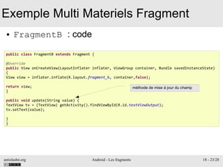 antislashn.org Android - Les fragments 18 - 23/28
Exemple Multi Materiels Fragment
● FragmentB : code
public class FragmentB extends Fragment {
@Override
public View onCreateView(LayoutInflater inflater, ViewGroup container, Bundle savedInstanceState)
{
View view = inflater.inflate(R.layout.fragment_b, container,false);
return view;
}
public void update(String value) {
TextView tv = (TextView) getActivity().findViewById(R.id.textViewOutput);
tv.setText(value);
}
}
méthode de mise à jour du champ
 