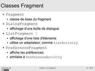 antislashn.org Android - Les fragments 18 - 28/28
Classes Fragment
● Fragment
● classe de base du fragment
● DialogFragment
● affichage d'une boîte de dialogue
● ListFragment :
● affichage d'une liste d'éléments
● utilise un adaptateur, comme ListActivity
● PreferenceFragment
● affiche les préférences
● similaire à PreferenceActivity
 
