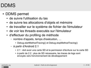 antislashn.org Android - Outils de développement 2 - 25/48
DDMS
● DDMS permet
● de suivre l'utilisation du tas
● de suivre les allocations d'objets et mémoire
● de travailler sur le système de fichier de l'émulateur
● de voir les threads executés sur l'émulateur
● d'effectuer du profiling de méthode
– nombre d'appels, temps d'exécution, …
● Debug.startMethodTracing() et Debug.stopMethodTracing()
– à partir d'Android 2.1
● 2.1 : doit avoir une carte SD et la permission d'écriture sur la carte SD
● à partir de 2.2 : plus de SD nécessaire, les traces de logs sont
envoyés vers l'environnement de développement
 