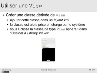 antislashn.org Android - Graphisme 19 - 3/25
Utiliser une View
● Créer une classe dérivée de View
● ajouter cette classe dans un layout.xml
● la classe est alors prise en charge par le système
● sous Eclipse la classe de type View apparaît dans
"Custom & Library Views"
 