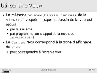 antislashn.org Android - Graphisme 19 - 4/25
Utiliser une View
● La méthode onDraw(Canvas canvas) de la
View est invoquée lorsque le dessin de la vue est
requis
● par le système
● par programmation si appel de la méthode
invalidate()
● Le Canvas reçu correspond à la zone d'affichage
du View
● peut correspondre à l'écran entier
 