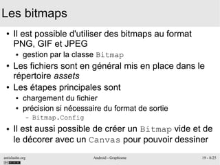 antislashn.org Android - Graphisme 19 - 8/25
Les bitmaps
● Il est possible d'utiliser des bitmaps au format
PNG, GIF et JPEG
● gestion par la classe Bitmap
● Les fichiers sont en général mis en place dans le
répertoire assets
● Les étapes principales sont
● chargement du fichier
● précision si nécessaire du format de sortie
– Bitmap.Config
● Il est aussi possible de créer un Bitmap vide et de
le décorer avec un Canvas pour pouvoir dessiner
 