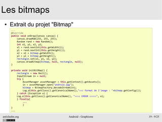antislashn.org Android - Graphisme 19 - 9/25
Les bitmaps
● Extrait du projet "Bitmap"
...
@Override
public void onDraw(Canvas canvas) {
canvas.drawRGB(255, 255, 255);
Random rand = new Random();
int x1, y1, x2, y2;
x1 = rand.nextInt(this.getWidth());
y1 = rand.nextInt(this.getHeight());
x2 = x1 + bitmap.getWidth();
y2 = y1 + bitmap.getHeight();
rectangle.set(x1, y1, x2, y2);
canvas.drawBitmap(bitmap, null, rectangle, null);
}
private void initBitMap() {
rectangle = new Rect();
InputStream in = null;
try {
AssetManager assetManager = this.getContext().getAssets();
in = assetManager.open("android.jpg");
bitmap = BitmapFactory.decodeStream(in);
Log.d(this.getClass().getCanonicalName(),">>> format de l'image : "+bitmap.getConfig());
} catch (Exception e) {
Log.e(this.getClass().getCanonicalName(), ">>>> ERROR <<<<<", e);
} finally{
...
}
}
...
 