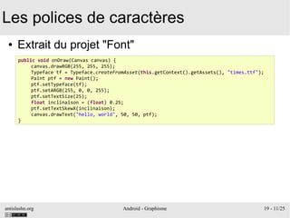 antislashn.org Android - Graphisme 19 - 11/25
Les polices de caractères
● Extrait du projet "Font"
public void onDraw(Canvas canvas) {
canvas.drawRGB(255, 255, 255);
Typeface tf = Typeface.createFromAsset(this.getContext().getAssets(), "times.ttf");
Paint ptf = new Paint();
ptf.setTypeface(tf);
ptf.setARGB(255, 0, 0, 255);
ptf.setTextSize(25);
float inclinaison = (float) 0.25;
ptf.setTextSkewX(inclinaison);
canvas.drawText("hello, world", 50, 50, ptf);
}
 