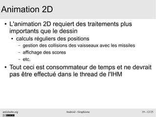 antislashn.org Android - Graphisme 19 - 12/25
Animation 2D
● L'animation 2D requiert des traitements plus
importants que le dessin
● calculs réguliers des positions
– gestion des collisions des vaisseaux avec les missiles
– affichage des scores
– etc.
● Tout ceci est consommateur de temps et ne devrait
pas être effectué dans le thread de l'IHM
 