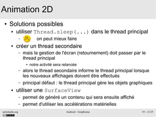 antislashn.org Android - Graphisme 19 - 13/25
● Solutions possibles
● utiliser Thread.sleep(...) dans le thread principal
– on peut mieux faire
● créer un thread secondaire
– mais la gestion de l'écran (retournement) doit passer par le
thread principal
● notre activité sera relancée
– alors le thread secondaire informe le thread principal lorsque
les nouveaux affichages doivent être effectués
– principal défaut : le thread principal gère les objets graphiques
● utiliser une SurfaceView
– permet de généré un contenu qui sera ensuite affiché
– permet d'utiliser les accélérations matérielles
Animation 2D
 