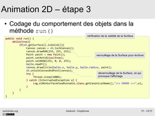 antislashn.org Android - Graphisme 19 - 18/25
Animation 2D – étape 3
● Codage du comportement des objets dans la
méthode run()
public void run() {
while(true){
if(sh.getSurface().isValid()){
Canvas canvas = sh.lockCanvas();
canvas.drawRGB(255, 255, 255);
Paint paint = new Paint();
paint.setAntiAlias(true);
paint.setARGB(255, 0, 0, 255);
balle.newXY();
canvas.drawCircle(balle.x, balle.y, balle.radius, paint);
sh.unlockCanvasAndPost(canvas);
try {
Thread.sleep(1000);
} catch (InterruptedException e) {
Log.e(MonSurfaceViewRunnable.class.getCanonicalName(),">>> ERROR <<<",e);
}
}
}
}
vérification de la validité de la Surface
verrouillage de la Surface pour écriture
déverrouillage de la Surface, ce qui
provoque l'affichage
 