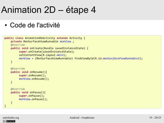 antislashn.org Android - Graphisme 19 - 20/25
Animation 2D – étape 4
● Code de l'activité
public class Animation01Activity extends Activity {
private MonSurfaceViewRunnable monView ;
@Override
public void onCreate(Bundle savedInstanceState) {
super.onCreate(savedInstanceState);
setContentView(R.layout.main);
monView = (MonSurfaceViewRunnable) findViewById(R.id.monSurfaceViewRunnable1);
}
@Override
public void onResume(){
super.onResume();
monView.onResume();
}
@Override
public void onPause(){
super.onPause();
monView.onPause();
}
}
 