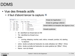 antislashn.org Android - Outils de développement 2 - 27/48
DDMS
● Vue des threads actifs
● il faut d'abord lancer la capture
thread de l'application
thread du garbage collector
thread dédié à la réception des signaux Linux
threads systèmes
● ID : identifiant du thread dans la VM
● Tid : identifiant du thread Linux
● Status
● running, sleeping, monitor, wait, native, vmwaait, zombie, init, starting
● * si deamon
● utime : durée cumulée de l'exécution du code utilisateur (en "jiffies", 10ms)
● stime : durée cumulée de l'exécution du code système (en "jiffies", 10ms)
● Name : nom du thread
 