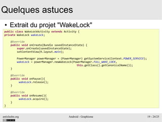 antislashn.org Android - Graphisme 19 - 24/25
Quelques astuces
● Extrait du projet "WakeLock"
public class WakeLockActivity extends Activity {
private WakeLock wakeLock;
@Override
public void onCreate(Bundle savedInstanceState) {
super.onCreate(savedInstanceState);
setContentView(R.layout.main);
PowerManager powerManager = (PowerManager) getSystemService(Context.POWER_SERVICE);
wakeLock = powerManager.newWakeLock(PowerManager.FULL_WAKE_LOCK,
this.getClass().getCanonicalName());
}
@Override
public void onPause(){
wakeLock.release();
}
@Override
public void onResume(){
wakeLock.acquire();
}
}
 