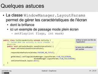 antislashn.org Android - Graphisme 19 - 25/25
Quelques astuces
● La classe WindowManager.LayoutParams
permet de gérer les caractéristiques de l'écran
● dont la brillance
● ici un exemple de passage mode plein écran
– setFlag(int flags, int mask)
public class FullScreenActivity extends Activity {
/** Called when the activity is first created. */
@Override
public void onCreate(Bundle savedInstanceState) {
super.onCreate(savedInstanceState);
requestWindowFeature(Window.FEATURE_NO_TITLE);
getWindow().setFlags(WindowManager.LayoutParams.FLAG_FULLSCREEN,
WindowManager.LayoutParams.FLAG_FULLSCREEN);
setContentView(R.layout.main);
}
}
enlève la barre de titre de
l'application
la barre de notification
est cachée
 