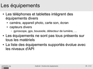 antislashn.org Android - Gestion des équipements 20 - 2/12
Les équipements
● Les téléphones et tablettes intègrent des
équipements divers
● caméra, appareil photo, carte son, écran
● capteurs divers
– gyroscope, gps, boussole, détecteur de lumière, …
● Les équipements ne sont pas tous présents sur
tous les matériels
● La liste des équipements supportés évolue avec
les niveaux d'API
 