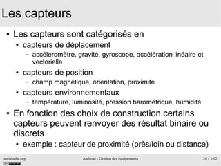 antislashn.org Android - Gestion des équipements 20 - 3/12
Les capteurs
● Les capteurs sont catégorisés en
● capteurs de déplacement
– accéléromètre, gravité, gyroscope, accélération linéaire et
vectorielle
● capteurs de position
– champ magnétique, orientation, proximité
● capteurs environnementaux
– température, luminosité, pression barométrique, humidité
● En fonction des choix de construction certains
capteurs peuvent renvoyer des résultat binaire ou
discrets
● exemple : capteur de proximité (près/loin ou distance)
 