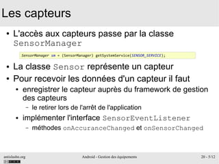 antislashn.org Android - Gestion des équipements 20 - 5/12
Les capteurs
● L'accès aux capteurs passe par la classe
SensorManager
● La classe Sensor représente un capteur
● Pour recevoir les données d'un capteur il faut
● enregistrer le capteur auprès du framework de gestion
des capteurs
– le retirer lors de l'arrêt de l'application
● implémenter l'interface SensorEventListener
– méthodes onAccuranceChanged et onSensorChanged
SensorManager sm = (SensorManager) getSystemService(SENSOR_SERVICE);
 