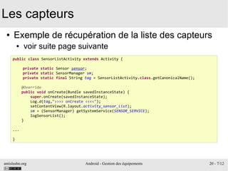 antislashn.org Android - Gestion des équipements 20 - 7/12
Les capteurs
● Exemple de récupération de la liste des capteurs
● voir suite page suivante
public class SensorListActivity extends Activity {
private static Sensor sensor;
private static SensorManager sm;
private static final String tag = SensorListActivity.class.getCanonicalName();
@Override
public void onCreate(Bundle savedInstanceState) {
super.onCreate(savedInstanceState);
Log.d(tag,">>>> onCreate <<<<");
setContentView(R.layout.activity_sensor_list);
sm = (SensorManager) getSystemService(SENSOR_SERVICE);
logSensorList();
}
...
}
 