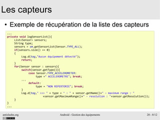 antislashn.org Android - Gestion des équipements 20 - 8/12
Les capteurs
● Exemple de récupération de la liste des capteurs
...
private void logSensorList(){
List<Sensor> sensors;
String type;
sensors = sm.getSensorList(Sensor.TYPE_ALL);
if(sensors.size() == 0)
{
Log.d(tag,"Aucun équipement détecté");
return;
}
for(Sensor sensor : sensors){
switch(sensor.getType()){
case Sensor.TYPE_ACCELEROMETER:
type =" ACCELEROMETRE"; break;
...
default:
type = "NON REPERTORIE"; break;
}
Log.d(tag," >>> " + type + " : " + sensor.getName()+" - maximum range : "
+sensor.getMaximumRange()+" - resolution : "+sensor.getResolution());
}
}
...
 