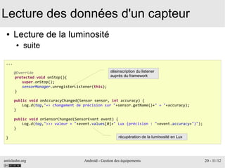 antislashn.org Android - Gestion des équipements 20 - 11/12
Lecture des données d'un capteur
● Lecture de la luminosité
● suite
...
@Override
protected void onStop(){
super.onStop();
sensorManager.unregisterListener(this);
}
public void onAccuracyChanged(Sensor sensor, int accuracy) {
Log.d(tag,"=> changement de précision sur "+sensor.getName()+" = "+accuracy);
}
public void onSensorChanged(SensorEvent event) {
Log.d(tag,">>> valeur = "+event.values[0]+" Lux (précision : "+event.accuracy+")");
}
}
désinscription du listener
auprès du framework
récupération de la luminosité en Lux
 
