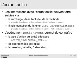antislashn.org Android - Gestion des équipements 20 - 12/12
L'écran tactile
● Les interactions avec l'écran tactile peuvent être
suivies via
● la surcharge, dans l'activité, de la méthode
– public boolean onTouchEvent(MotionEvent event)
● l'implémentation du listener View.OnTouchListener
– public boolean onTouch(View view, MotionEvent event)
● L'événement MotionEvent permet de connaître
● le type d'action qui a été effectuée
– ACTION_MOVE, ACTION_DOWN, …
● les coordonnées de l'appui
● la pression, la taille, l'orientation, ...
 