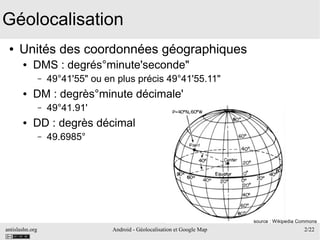 antislashn.org Android - Géolocalisation et Google Map 2/22
Géolocalisation
● Unités des coordonnées géographiques
● DMS : degrés°minute'seconde"
– 49°41'55" ou en plus précis 49°41'55.11"
● DM : degrès°minute décimale'
– 49°41.91'
● DD : degrès décimal
– 49.6985°
source : Wikipedia Commons
 