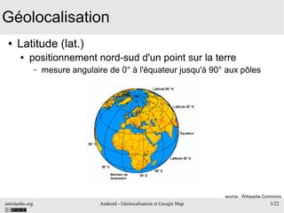 antislashn.org Android - Géolocalisation et Google Map 3/22
Géolocalisation
● Latitude (lat.)
● positionnement nord-sud d'un point sur la terre
– mesure angulaire de 0° à l'équateur jusqu'à 90° aux pôles
source : Wikipedia Commons
 