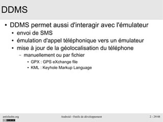 antislashn.org Android - Outils de développement 2 - 29/48
DDMS
● DDMS permet aussi d'interagir avec l'émulateur
● envoi de SMS
● émulation d'appel téléphonique vers un émulateur
● mise à jour de la géolocalisation du téléphone
– manuellement ou par fichier
● GPX : GPS eXchange file
● KML : Keyhole Markup Language
 