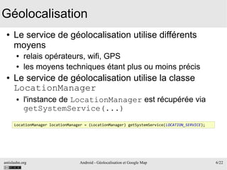 antislashn.org Android - Géolocalisation et Google Map 6/22
Géolocalisation
● Le service de géolocalisation utilise différents
moyens
● relais opérateurs, wifi, GPS
● les moyens techniques étant plus ou moins précis
● Le service de géolocalisation utilise la classe
LocationManager
● l'instance de LocationManager est récupérée via
getSystemService(...)
LocationManager locationManager = (LocationManager) getSystemService(LOCATION_SERVICE);
 